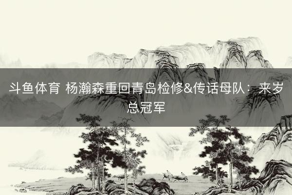 斗鱼体育 杨瀚森重回青岛检修&传话母队：来岁总冠军