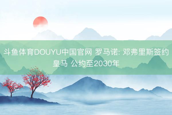 斗鱼体育DOUYU中国官网 罗马诺: 邓弗里斯签约皇马 公约至2030年