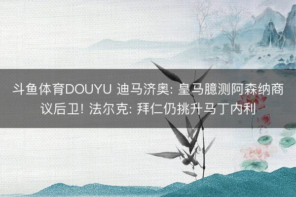 斗鱼体育DOUYU 迪马济奥: 皇马臆测阿森纳商议后卫! 法尔克: 拜仁仍挑升马丁内利