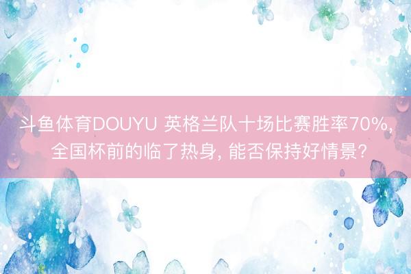 斗鱼体育DOUYU 英格兰队十场比赛胜率70%, 全国杯前的临了热身, 能否保持好情景?