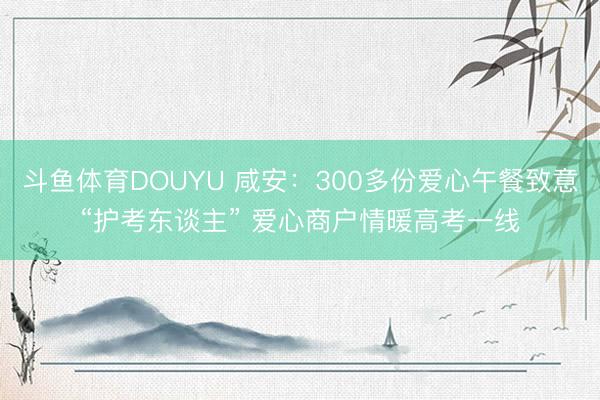 斗鱼体育DOUYU 咸安：300多份爱心午餐致意“护考东谈主” 爱心商户情暖高考一线
