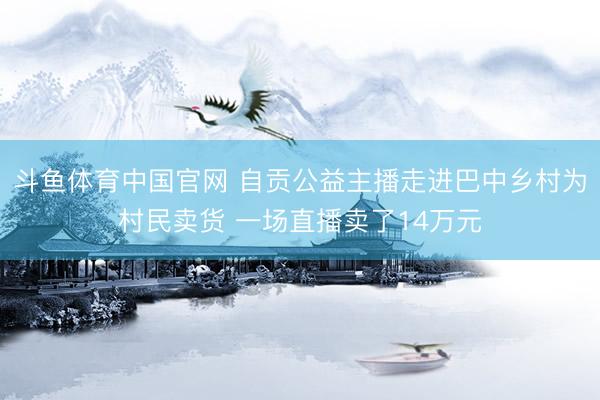 斗鱼体育中国官网 自贡公益主播走进巴中乡村为村民卖货 一场直播卖了14万元