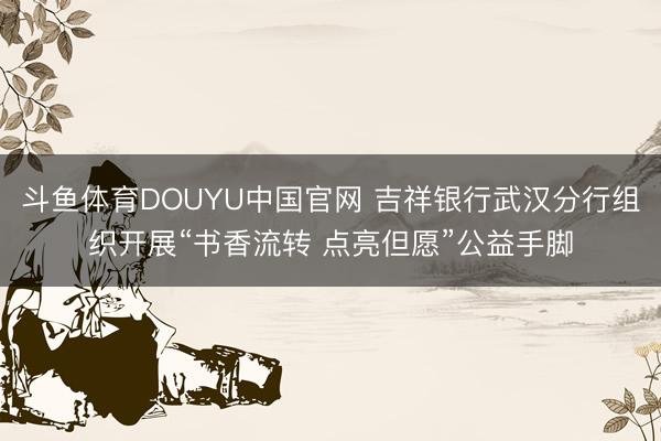 斗鱼体育DOUYU中国官网 吉祥银行武汉分行组织开展“书香流转 点亮但愿”公益手