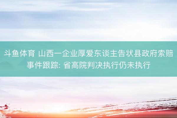 斗鱼体育 山西一企业厚爱东谈主告状县政府索赔事件跟踪: 省高院判决执行仍未执行