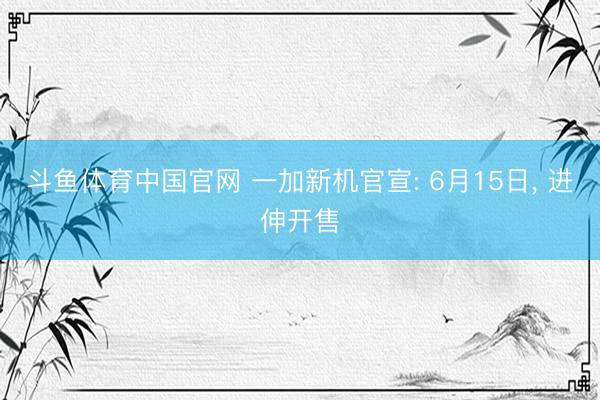 斗鱼体育中国官网 一加新机官宣: 6月15日， 进伸开售