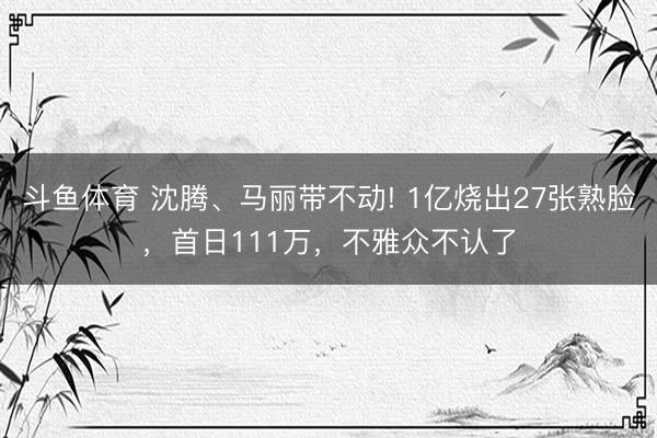 斗鱼体育 沈腾、马丽带不动! 1亿烧出27张熟脸，首日111万，不雅众不认了