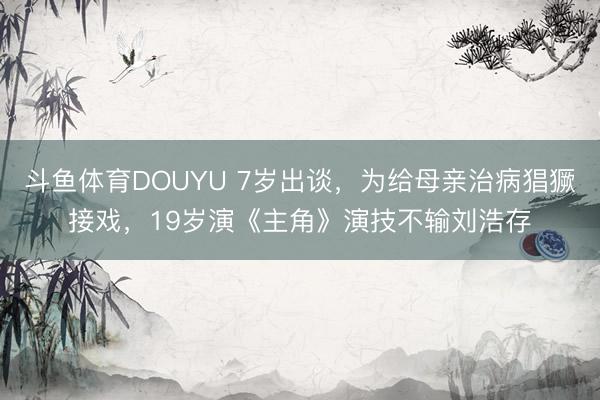 斗鱼体育DOUYU 7岁出谈，为给母亲治病猖獗接戏，19岁演《主角》演技不输刘浩存