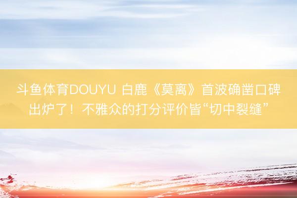 斗鱼体育DOUYU 白鹿《莫离》首波确凿口碑出炉了！不雅众的打分评价皆“切中裂缝”
