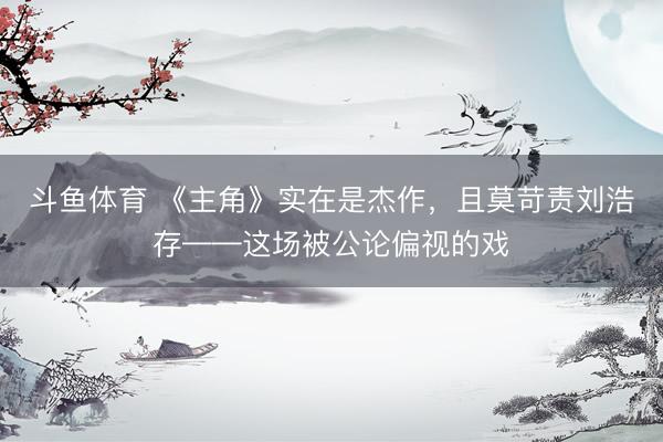 斗鱼体育 《主角》实在是杰作，且莫苛责刘浩存——这场被公论偏视的戏
