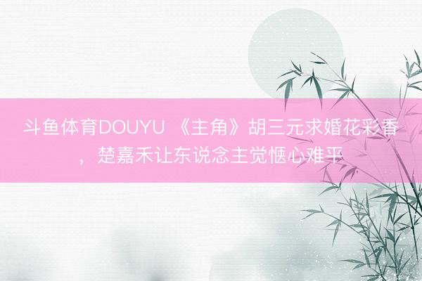 斗鱼体育DOUYU 《主角》胡三元求婚花彩香，楚嘉禾让东说念主觉惬心难平