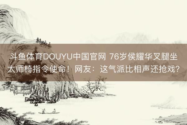 斗鱼体育DOUYU中国官网 76岁侯耀华叉腿坐太师椅指令使命！网友：这气派比相声还抢戏？