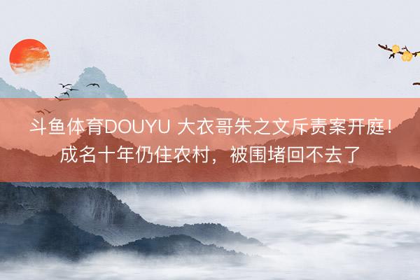 斗鱼体育DOUYU 大衣哥朱之文斥责案开庭！成名十年仍住农村，被围堵回不去了