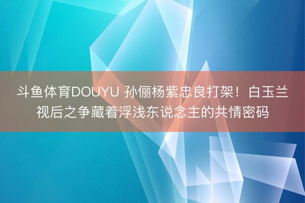 斗鱼体育DOUYU 孙俪杨紫忠良打架!白玉兰视后之争藏着浮浅东说念主的共情密码
