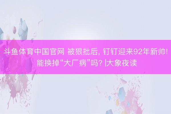 斗鱼体育中国官网 被狠批后， 钉钉迎来92年新帅! 能换掉“大厂病”吗? |大象夜读