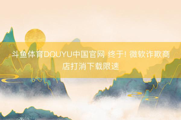 斗鱼体育DOUYU中国官网 终于! 微软诈欺商店打消下载限速