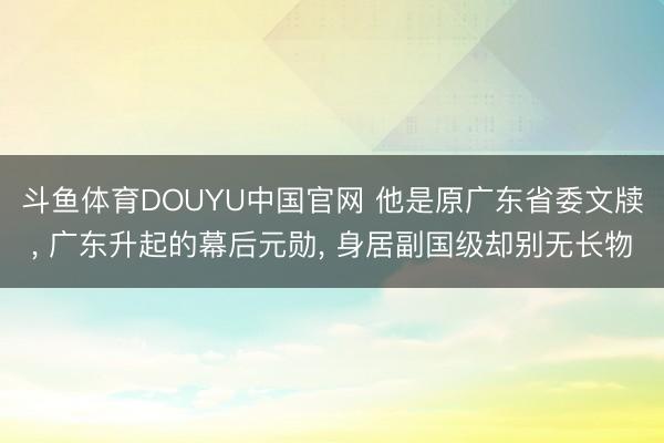 斗鱼体育DOUYU中国官网 他是原广东省委文牍, 广东升起的幕后元勋, 身居副国级却别无长物