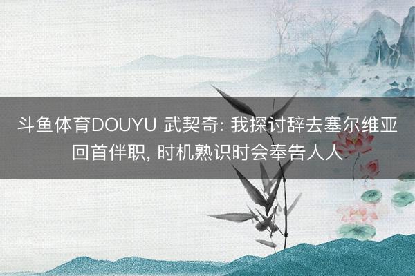 斗鱼体育DOUYU 武契奇: 我探讨辞去塞尔维亚回首伴职， 时机熟识时会奉告人人