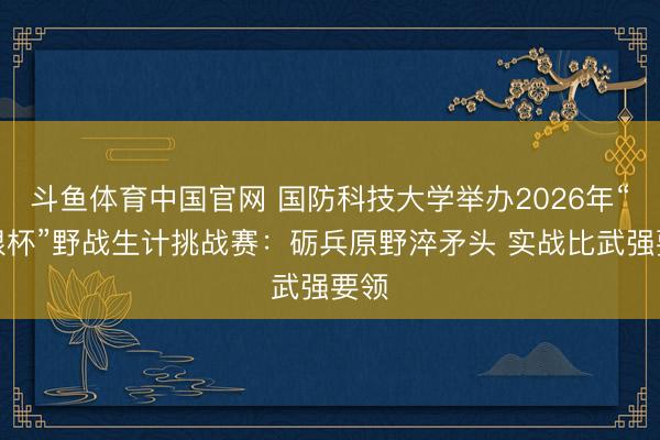 斗鱼体育中国官网 国防科技大学举办2026年“极限杯”野战生计挑战赛：砺兵原野淬矛头 实战比武强要领