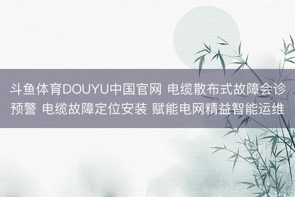 斗鱼体育DOUYU中国官网 电缆散布式故障会诊预警 电缆故障定位安装 赋能电网精益智能运维