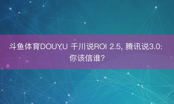 斗鱼体育DOUYU 千川说ROI 2.5， 腾讯说3.0: 你该信谁?