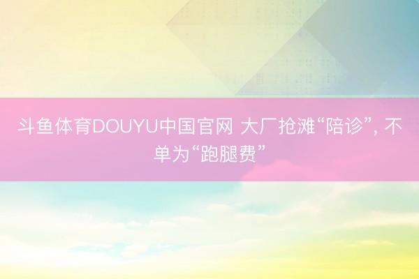 斗鱼体育DOUYU中国官网 大厂抢滩“陪诊”， 不单为“跑腿费”