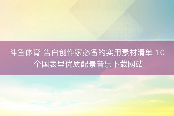 斗鱼体育 告白创作家必备的实用素材清单 10 个国表里优质配景音乐下载网站