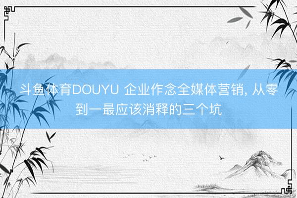 斗鱼体育DOUYU 企业作念全媒体营销， 从零到一最应该消释的三个坑