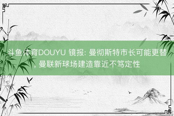 斗鱼体育DOUYU 镜报: 曼彻斯特市长可能更替, 曼联新球场建造靠近不笃定性