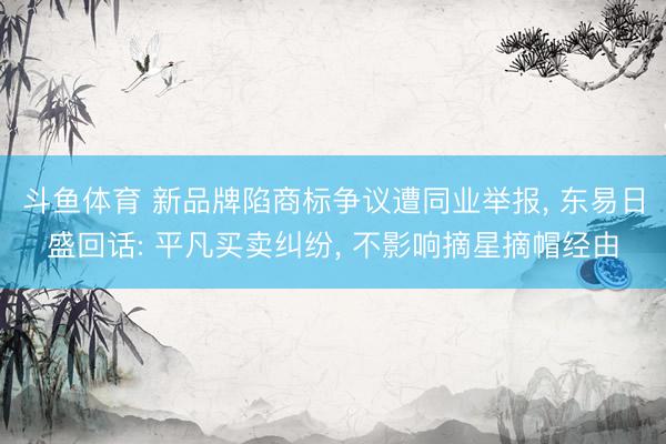 斗鱼体育 新品牌陷商标争议遭同业举报, 东易日盛回话: 平凡买卖纠纷, 不影响摘星摘帽经由