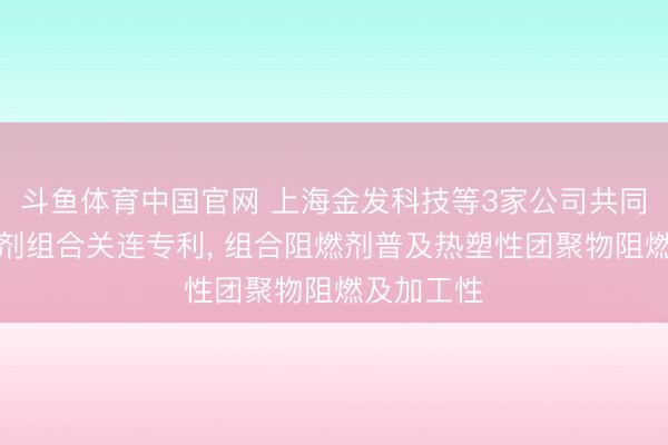 斗鱼体育中国官网 上海金发科技等3家公司共同央求阻燃剂组合关连专利, 组合阻燃剂普及热塑性团聚物阻燃及加工性