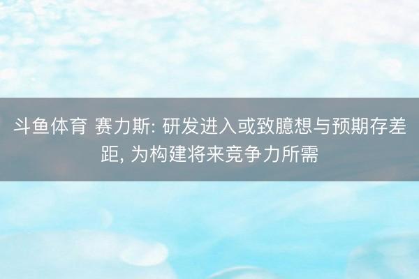 斗鱼体育 赛力斯: 研发进入或致臆想与预期存差距， 为构建将来竞争力所需