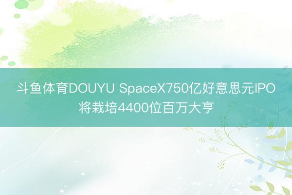 斗鱼体育DOUYU SpaceX750亿好意思元IPO将栽培4400位百万大亨
