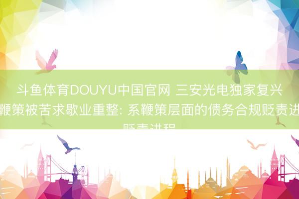 斗鱼体育DOUYU中国官网 三安光电独家复兴大鞭策被苦求歇业重整: 系鞭策层面的债务合规贬责进程