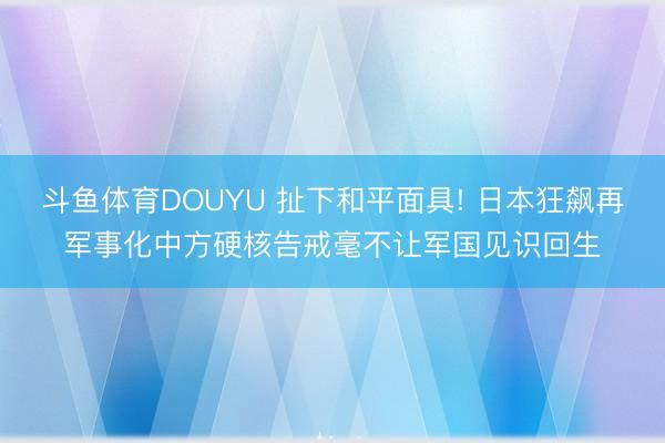 斗鱼体育DOUYU 扯下和平面具! 日本狂飙再军事化中方硬核告戒毫不让军国见识回生
