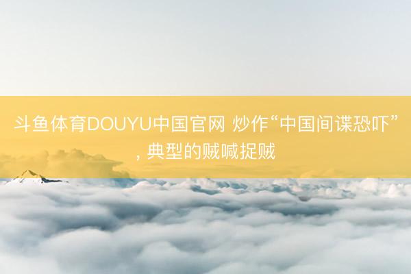 斗鱼体育DOUYU中国官网 炒作“中国间谍恐吓”， 典型的贼喊捉贼