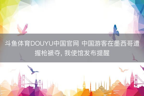 斗鱼体育DOUYU中国官网 中国游客在墨西哥遭握枪褫夺， 我使馆发布提醒