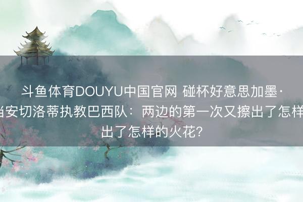 斗鱼体育DOUYU中国官网 碰杯好意思加墨·聚焦｜当安切洛蒂执教巴西队：两边的第一次又擦出了怎样的火花？
