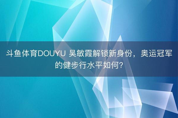 斗鱼体育DOUYU 吴敏霞解锁新身份，奥运冠军的健步行水平如何?