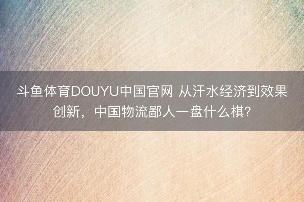 斗鱼体育DOUYU中国官网 从汗水经济到效果创新，中国物流鄙人一盘什么棋？
