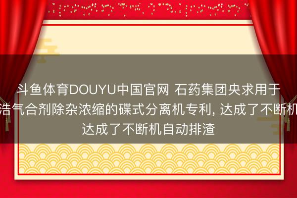 斗鱼体育DOUYU中国官网 石药集团央求用于加味藿香浩气合剂除杂浓缩的碟式分离机专利， 达成了不断机自动排渣