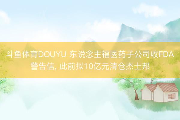 斗鱼体育DOUYU 东说念主福医药子公司收FDA警告信， 此前拟10亿元清仓杰士邦