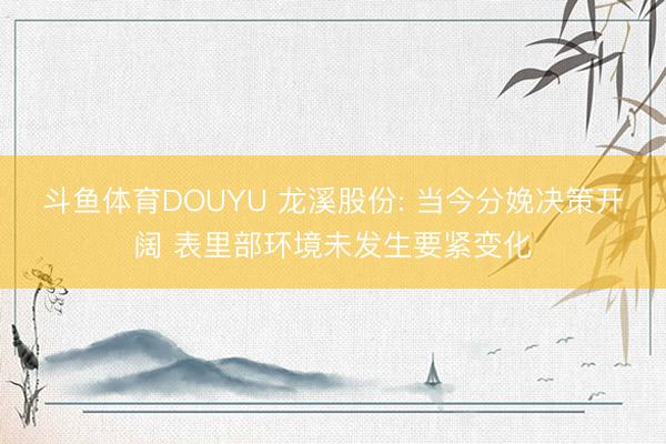 斗鱼体育DOUYU 龙溪股份: 当今分娩决策开阔 表里部环境未发生要紧变化