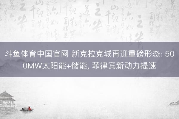 斗鱼体育中国官网 新克拉克城再迎重磅形态: 500MW太阳能+储能， 菲律宾新动力提速