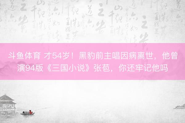 斗鱼体育 才54岁！黑豹前主唱因病离世，他曾演94版《三国小说》张苞，你还牢记他吗