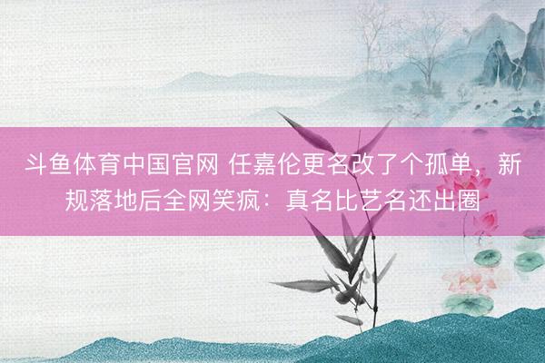 斗鱼体育中国官网 任嘉伦更名改了个孤单,新规落地后全网笑疯:真名比艺名还出圈