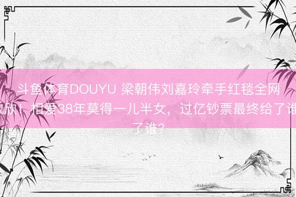 斗鱼体育DOUYU 梁朝伟刘嘉玲牵手红毯全网欢欣！相爱38年莫得一儿半女，过亿钞票最终给了谁？