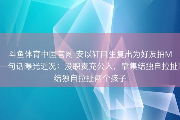 斗鱼体育中国官网 安以轩目生复出为好友拍MV，好友一句话曝光近况：没职责充公入，靠集结独自拉扯两个孩子