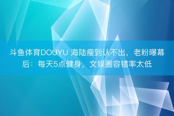 斗鱼体育DOUYU 海陆瘦到认不出，老粉曝幕后：每天5点健身，文娱圈容错率太低
