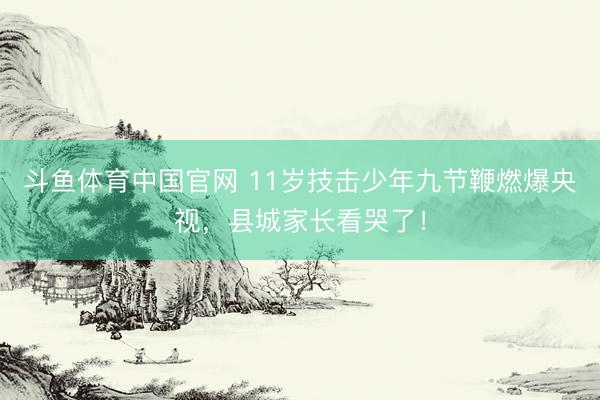 斗鱼体育中国官网 11岁技击少年九节鞭燃爆央视，县城家长看哭了！