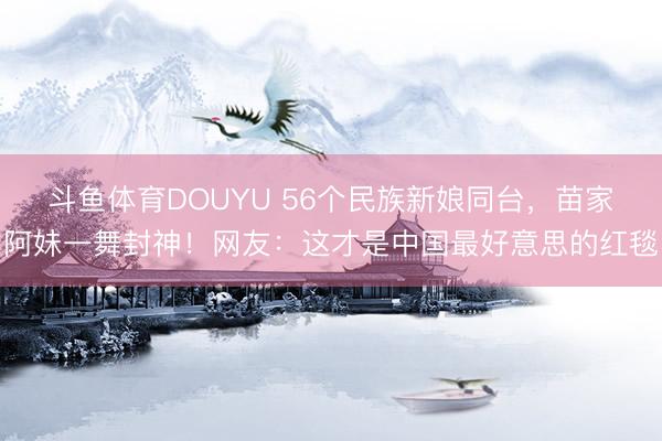 斗鱼体育DOUYU 56个民族新娘同台，苗家阿妹一舞封神！网友：这才是中国最好意思的红毯